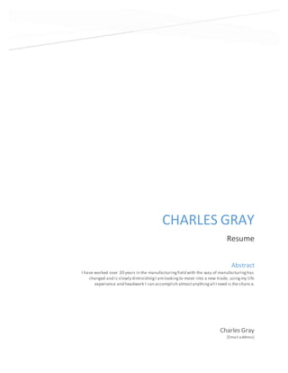 CHARLES GRAY
Resume
Charles Gray
[Email address]
Abstract
I have worked over 20 years in the manufacturingfield with the way of manufacturinghas
changed and is slowly diminishingI amlookingto move into a new trade, usingmy life
experience and headwork I can accomplish almostanythingall I need is the chance.
 