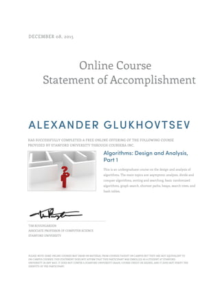 Online Course
Statement of Accomplishment
DECEMBER 08, 2015
ALEXANDER GLUKHOVTSEV
HAS SUCCESSFULLY COMPLETED A FREE ONLINE OFFERING OF THE FOLLOWING COURSE
PROVIDED BY STANFORD UNIVERSITY THROUGH COURSERA INC.
Algorithms: Design and Analysis,
Part 1
This is an undergraduate course on the design and analysis of
algorithms. The main topics are: asymptotic analysis, divide and
conquer algorithms, sorting and searching, basic randomized
algorithms, graph search, shortest paths, heaps, search trees, and
hash tables.
TIM ROUGHGARDEN
ASSOCIATE PROFESSOR OF COMPUTER SCIENCE
STANFORD UNIVERSITY
PLEASE NOTE: SOME ONLINE COURSES MAY DRAW ON MATERIAL FROM COURSES TAUGHT ON CAMPUS BUT THEY ARE NOT EQUIVALENT TO
ON-CAMPUS COURSES. THIS STATEMENT DOES NOT AFFIRM THAT THIS PARTICIPANT WAS ENROLLED AS A STUDENT AT STANFORD
UNIVERSITY IN ANY WAY. IT DOES NOT CONFER A STANFORD UNIVERSITY GRADE, COURSE CREDIT OR DEGREE, AND IT DOES NOT VERIFY THE
IDENTITY OF THE PARTICIPANT.
 