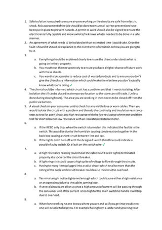 1. Safe isolationisrequiredtoensure anyone workingonthe circuitsare safe fromelectric
shock.Riskassessmentof the jobshouldbe done toensure all correctpreventionshave
beenputinplace to preventhazards.A permitto workshouldalsobe signedtoensure the
electricianisfullycapableandknowswhats/he knowswhatisneededtobe done ina safe
manner.
2. An agreementof whatneedstobe isolatedwithanestimatedtime itcouldtake.Once the
faultisfoundit shouldbe explainedtothe clientwithinformationonhow youare goingto
fix it.
3.
a. Everythingshouldbe explainedclearlytoensure the clientunderstandswhatis
goingon intheirproperty.
b. You musttreat themrespectivelytoensure youhave ahigherchance of future work
withthese clients.
c. You wantto be accurate toreduce cost of wastedproductsandto ensure youdon’t
give the clientfalse informationwhichcouldmake thembelieve youdon’tactually
knowwhatyou’re doing.✔
4. The clientshouldbe informedwhichcircuithasa problemandthat itneedsisolating.After
isolationthe till canbe placedina temporarylocationsothe store can still trade.(Unless
done duringclosinghours).The areayouare workinginthenneedstobe closedoff fromthe
publicviabarriers.
5. A visual checkonyour consumerunittocheck forany visible loseorworncables.Thenyou
wouldisolate the circuitwithaproblemandthendothe continuityandinsulationresistance
teststo testfor opencircuitandhighresistance withthe low resistance ohmmeterandthen
testfor shortcircuit or lowresistance withaninsulationresistance meter.
6.
a. If the RCBO onlytripswhenthe switchisturnedonthisindicatedthe faultisinthe
switch.Thiscouldbe due to the humidair causingcondensationtogatherinthe
back box causinga short circuitbetweenlineandcpc.
b. If the lightsdon’tturnoff withthe designedswitchthenthiscouldindicate a
possible faultyswitch. Orafaulton the switchwire.✔
7.
a. A highresistance readingcouldmeanthe cable hasn’tbeen tightlyterminated
properlyata socketor the circuitbreaker.
b. A lightningstickcouldcause ahighspike of voltage toflow throughthe circuits.
c. Havingto manyitemspluggedintoaradial circuitwhichtotal to more thanthe
ratingof the cable and circuitbreakercouldcause the circuitto overload.
8.
a. Terminalsmightnotbe tightenedenoughwhichcouldcause eitherahighresistance
or an opencircuitdue to the cablescominglose.
b. If several circuitsare all on at once a highamountof current will be passingthrough
the consumerunit. If the current istoo highforthe mainswitchto handle itwill trip
due to overload.
9.
a. Whenlone workingnoone knowswhere youare and soif you getintotrouble no
one will be able tohelpyou.Forexample fallingfromaladderandsprainingyour
 
