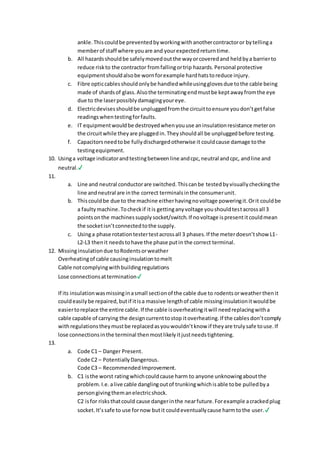 ankle. Thiscouldbe preventedbyworkingwithanothercontractoror bytellinga
memberof staff where youare and yourexpectedreturntime.
b. All hazardsshouldbe safelymovedoutthe wayorcoveredand heldbya barrierto
reduce riskto the contractor fromfallingortrip hazards.Personal protective
equipmentshouldalsobe wornforexample hardhatstoreduce injury.
c. Fibre opticcablesshouldonlybe handledwhileusingglovesdue tothe cable being
made of shardsof glass.Alsothe terminatingendmustbe keptawayfromthe eye
due to the laserpossiblydamagingyoureye.
d. Electricdevisesshouldbe unpluggedfromthe circuittoensure youdon’tgetfalse
readingswhentestingforfaults.
e. IT equipmentwouldbe destroyedwhenyouuse aninsulationresistance meteron
the circuitwhile theyare pluggedin.Theyshouldall be unpluggedbefore testing.
f. Capacitorsneedtobe fullydischargedotherwise it couldcause damage tothe
testingequipment.
10. Usinga voltage indicatorandtestingbetweenline andcpc,neutral andcpc, andline and
neutral.✔
11.
a. Line and neutral conductorare switched.Thiscanbe testedbyvisuallycheckingthe
line andneutral are inthe correct terminalsinthe consumerunit.
b. Thiscouldbe due to the machine eitherhavingnovoltage poweringit.Orit couldbe
a faultymachine.Tocheckif itis gettinganyvoltage youshouldtestacrossall 3
pointsonthe machinessupplysocket/switch.If novoltage ispresentitcouldmean
the socketisn’tconnectedtothe supply.
c. Usinga phase rotationtestertestacrossall 3 phases.If the meterdoesn’tshow L1-
L2-L3 thenit needstohave the phase putin the correct terminal.
12. Missinginsulationdue toRodentsorweather
Overheatingof cable causinginsulationtomelt
Cable notcomplyingwithbuildingregulations
Lose connectionsattermination✔
If its insulationwasmissinginasmall sectionof the cable due to rodentsorweather thenit
couldeasilybe repaired,butif itisa massive lengthof cable missinginsulationitwouldbe
easiertoreplace the entire cable.If the cable isoverheatingitwill needreplacingwitha
cable capable of carrying the designcurrenttostop itoverheating.If the cablesdon’tcomply
withregulationstheymustbe replacedasyouwouldn’tknow if theyare trulysafe touse.If
lose connectionsinthe terminal thenmostlikelyitjustneedstightening.
13.
a. Code C1 – Danger Present.
Code C2 – PotentiallyDangerous.
Code C3 – RecommendedImprovement.
b. C1 isthe worst ratingwhichcouldcause harm to anyone unknowingaboutthe
problem. I.e.alive cable danglingoutof trunkingwhichisable tobe pulledbya
person givingthemanelectricshock.
C2 isfor risksthatcould cause dangerinthe nearfuture.Forexample acrackedplug
socket.It’ssafe to use fornow butit couldeventuallycause harmtothe user.✔
 