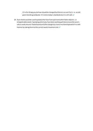 C3 isfor thingsyoubelieve shouldbe changedbutthere isnorush forit. i.e.anold
greenbondingconductor.It’snotto today’sstandardsbutit isstill safe.✔
14. Dust sheetscouldbe usedtoprotectthe floorfrompaintand otherfallenobjects.i.e.
strippedcable waste.Sweepingwhereyouhave beenworkingwillalsoensure the areais
safe to walkaround.Plasterboardandotherdangerousitemsmustbe disposedof inasafe
mannerby takingthemtothe correct waste treatmentsite.✔
 