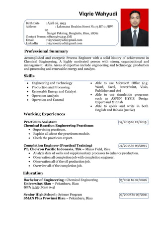 Professional Summary
Accomplished and energetic Process Engineer with a solid history of achievement in
Chemical Engineering. A highly motivated person with strong organizational and
management skills. Areas of expertise include engineering and technology, production
and processing and renewable energy and catalyst.
Birth Date : April 02, 1993
Address : Laksmana Ibrahim Street No.75 RT 01/RW
05
Sungai Pakning, Bengkalis, Riau, 28761
Contact Person: 081275674335 (M)
Email : viqriewahyudi@gmail.com
LinkedIn : viqriewahyudi@gmail.com
Viqrie Wahyudi
Skills
• Engineering and Technology
• Production and Processing
• Renewable Energy and Catalyst
• Operation Analysis
• Operation and Control
• Able to use Microsoft Office (e.g.
Word, Excel, PowerPoint, Visio,
Publisher and etc)
• Able to use simulation programs
such as ASPEN HYSIS, Design
Expert and Minitab
• Able to speak and write in both
English and Bahasa (native)
Working Experiences
Practicum Assistant 09/2015 to 12/2015
Chemical Reaction Engineering Practicum
• Supervising practicum.
• Explain all about the practicum module.
• Check the practicum report.
Completion Engineer (Practical Training) 02/2015 to 03/2015
PT. Chevron Pacific Indonesia, Tbk – Minas Field, Riau
• Analyze data of wells and supplementary processes to enhance production.
• Observation all completion job with completion engineer.
• Observation all of the oil production job.
• Overview all of the completion job.
Education
Bachelor of Engineering : Chemical Engineering 07/2011 to 02/2016
Universitas Riau – Pekanbaru, Riau
GPA 3,35 (Scale 0-4)
Senior High School : Science Program 07/2008 to 07/2011
SMAN Plus Provinsi Riau – Pekanbaru, Riau
 