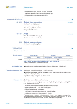 Curriculum vitae Alaa Selim
- Writing a technical report approving the tested equipment.
- Supervising the electrical works at "Cairo Festival Mall" site.
- Following up with the Consultant ECG company.
EDUCATION AND TRAINING
2011–2016 Electrical power and machines EQF level 6
Ain Shams University (Ecuador)
Accumulated Grade: Very Good
Graduation project Grade: Excellent
Final year Grade: Excellent
2008–2011 IGCSE EQF level 3
Cairo Manarah IGCSE school (Egypt)
Top student on Advance level for physics
2015 Electrical and powertrain team
Ain Shams University Racing Team
PERSONAL SKILLS
Mother tongue(s) Arabic
Other language(s) UNDERSTANDING SPEAKING WRITING
Listening Reading Spoken interaction Spoken production
English C1 C1 C1 C1 C1
Levels: A1 and A2: Basic user - B1 and B2: Independent user - C1 and C2: Proficient user
Common European Framework of Reference for Languages
Communication skills ▪ excellent contact skills with children gained through my experience as volunteer coach
Organisational / managerial skills ▪ leadership (currently responsible for a team of 10 people)
▪ good organisational skills gained as team leader of many projects, responsible for handling each
task and motivating the others
▪ good team-leading skills gained as volunteer coach
Job-related skills Coach, Ihyaa Academy Educational Organization,
Ihyaa Academy was an enriching experience in handling, teaching, mentoring and coaching children.
it can be summarized as follows:
- Teaching multiple intelligence skills through different kinds of activities.
- working on a project with a 12-16 years-aged students.
- Creating a business model for the project.
- Presenting the project in a huge event named" zoqaq el hadara".
- Announcement of the best project ideas and the winners.
First season project: Photo-tent ( mini studio) used for improving the photographing quality through
light calculations and materials used in it ( tracing paper, vinyl paper).using this product, you can get
any object professionally photographed ( souvenirs, certificates, selling objects).
27/8/16 © European Union, 2002-2015 | http://europass.cedefop.europa.eu Page 2 / 3
 