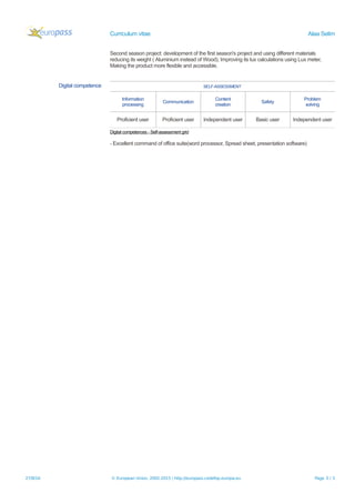 Curriculum vitae Alaa Selim
Second season project: development of the first season's project and using different materials
reducing its weight ( Aluminium instead of Wood), Improving its lux calculations using Lux meter,
Making the product more flexible and accessible.
Digital competence SELF-ASSESSMENT
Information
processing
Communication
Content
creation
Safety
Problem
solving
Proficient user Proficient user Independent user Basic user Independent user
Digital competences - Self-assessment grid
- Excellent command of office suite(word processor, Spread sheet, presentation software)
27/8/16 © European Union, 2002-2015 | http://europass.cedefop.europa.eu Page 3 / 3
 