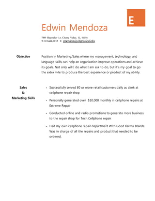 E
M
Edwin Mendoza
7489 Haymaker Ln. Cherry Valley, IL. 61016
T: 815-608-0852 E: emendoza@edgewood.edu
Objective Position in Marketing/Sales where my management, technology, and
language skills can help an organization improve operations and achieve
its goals. Not only will I do what I am ask to do, but it’s my goal to go
the extra mile to produce the best experience or product of my ability.
Sales
&
Marketing Skills
• Successfully served 80 or more retail customers daily as clerk at
cellphone repair shop
• Personally generated over $10,000 monthly in cellphone repairs at
Extreme Repair
• Conducted online and radio promotions to generate more business
to the repair shop for Tech Cellphone repair
• Had my own cellphone repair department With Good Karma Brands.
Was in charge of all the repairs and product that needed to be
ordered.
 