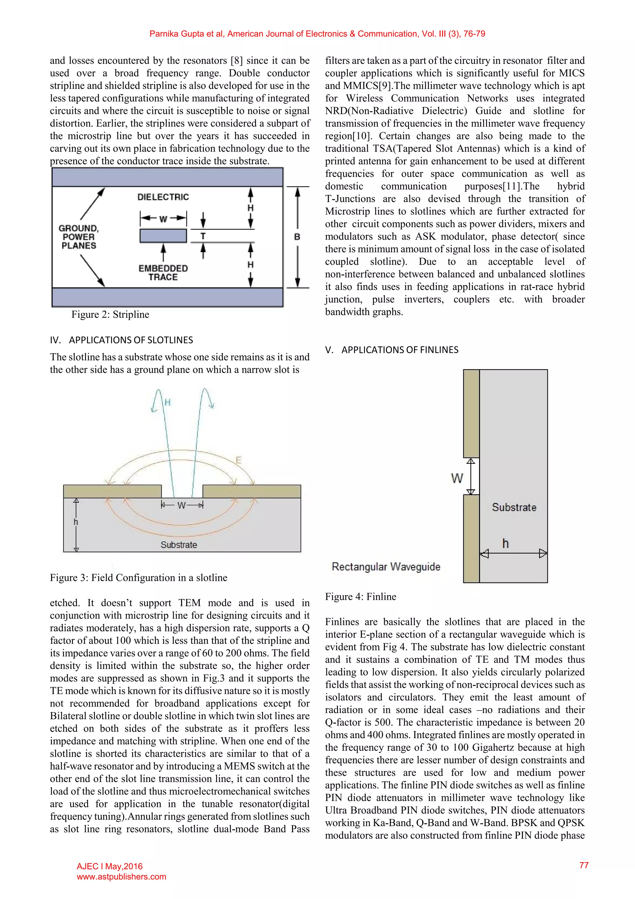 and losses encountered by the resonators [8] since it can be
used over a broad frequency range. Double conductor
stripline and shielded stripline is also developed for use in the
less tapered configurations while manufacturing of integrated
circuits and where the circuit is susceptible to noise or signal
distortion. Earlier, the striplines were considered a subpart of
the microstrip line but over the years it has succeeded in
carving out its own place in fabrication technology due to the
presence of the conductor trace inside the substrate.
Figure 2: Stripline
IV. APPLICATIONS OF SLOTLINES
The slotline has a substrate whose one side remains as it is and
the other side has a ground plane on which a narrow slot is
Figure 3: Field Configuration in a slotline
etched. It doesn’t support TEM mode and is used in
conjunction with microstrip line for designing circuits and it
radiates moderately, has a high dispersion rate, supports a Q
factor of about 100 which is less than that of the stripline and
its impedance varies over a range of 60 to 200 ohms. The field
density is limited within the substrate so, the higher order
modes are suppressed as shown in Fig.3 and it supports the
TE mode which is known for its diffusive nature so it is mostly
not recommended for broadband applications except for
Bilateral slotline or double slotline in which twin slot lines are
etched on both sides of the substrate as it proffers less
impedance and matching with stripline. When one end of the
slotline is shorted its characteristics are similar to that of a
half-wave resonator and by introducing a MEMS switch at the
other end of the slot line transmission line, it can control the
load of the slotline and thus microelectromechanical switches
are used for application in the tunable resonator(digital
frequency tuning).Annular rings generated from slotlines such
as slot line ring resonators, slotline dual-mode Band Pass
filters are taken as a part of the circuitry in resonator filter and
coupler applications which is significantly useful for MICS
and MMICS[9].The millimeter wave technology which is apt
for Wireless Communication Networks uses integrated
NRD(Non-Radiative Dielectric) Guide and slotline for
transmission of frequencies in the millimeter wave frequency
region[10]. Certain changes are also being made to the
traditional TSA(Tapered Slot Antennas) which is a kind of
printed antenna for gain enhancement to be used at different
frequencies for outer space communication as well as
domestic communication purposes[11].The hybrid
T-Junctions are also devised through the transition of
Microstrip lines to slotlines which are further extracted for
other circuit components such as power dividers, mixers and
modulators such as ASK modulator, phase detector( since
there is minimum amount of signal loss in the case of isolated
coupled slotline). Due to an acceptable level of
non-interference between balanced and unbalanced slotlines
it also finds uses in feeding applications in rat-race hybrid
junction, pulse inverters, couplers etc. with broader
bandwidth graphs.
V. APPLICATIONS OF FINLINES
Figure 4: Finline
Finlines are basically the slotlines that are placed in the
interior E-plane section of a rectangular waveguide which is
evident from Fig 4. The substrate has low dielectric constant
and it sustains a combination of TE and TM modes thus
leading to low dispersion. It also yields circularly polarized
fields that assist the working of non-reciprocal devices such as
isolators and circulators. They emit the least amount of
radiation or in some ideal cases –no radiations and their
Q-factor is 500. The characteristic impedance is between 20
ohms and 400 ohms. Integrated finlines are mostly operated in
the frequency range of 30 to 100 Gigahertz because at high
frequencies there are lesser number of design constraints and
these structures are used for low and medium power
applications. The finline PIN diode switches as well as finline
PIN diode attenuators in millimeter wave technology like
Ultra Broadband PIN diode switches, PIN diode attenuators
working in Ka-Band, Q-Band and W-Band. BPSK and QPSK
modulators are also constructed from finline PIN diode phase
Parnika Gupta et al, American Journal of Electronics & Communication, Vol. III (3), 76-79
AJEC l May,2016
www.astpublishers.com
77
 