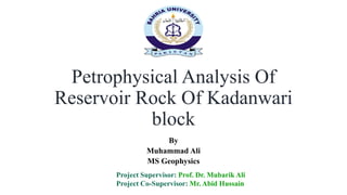 Petrophysical Analysis Of
Reservoir Rock Of Kadanwari
block
By
Muhammad Ali
MS Geophysics
Project Supervisor: Prof. Dr. Mubarik Ali
Project Co-Supervisor: Mr. Abid Hussain
 