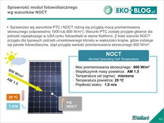 10
 Sprawności wg warunków PTC i NOCT różnią się przyjętą mocą promieniowania
słonecznego (odpowiednio 1000 lub 800 W/m2). Warunki PTC zostały przyjęte głównie dla
potrzeb największego w USA rynku fotowoltaiki w stanie Kalifornii. Z kolei warunki NOCT
przyjęto dla typowych potrzeb umiarkowanego klimatu w większości krajów, gdzie instaluje
się panele fotowoltaiczne, stąd przyjęta wartość promieniowania słonecznego 800 W/m2.
Sprawność moduł fotowoltaicznego
wg warunków NOCT
wg
NOCT
o Moc promieniowania słonecznego: 800 W/m2
o Współczynnik masy powietrza: AM 1.5
o Temperatura cel (ogniw): mierzona
o Temperatura powietrza: 20 oC
o Prędkość wiatru: 1,0 m/s
NOCT
Normal Operating Cell Temperature
20 oC
1 m/s
 