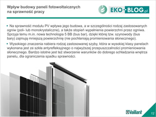 12
 Na sprawność modułu PV wpływa jego budowa, a w szczególności rodzaj zastosowanych
ogniw (poli- lub monokrystaliczne), a także stopień wypełnienia powierzchni przez ogniwa.
Sprzyja temu m.in. nowa technologia 5 BB (bus bar), dzięki której tzw. szynowody (bus
bary) zajmują mniejszą powierzchnię (nie pochłaniają promieniowania słonecznego).
 Wysokiego znaczenia nabiera rodzaj zastosowanej szyby, która w wysokiej klasy panelach
wykonana jest ze szkła antyrefleksyjnego o najwyższej przepuszczalności promieniowania
słonecznego. Bardzo istotne jest też stworzenie warunków do dobrego schładzania wnętrza
panelu, dla ograniczenia spadku sprawności.
Wpływ budowy paneli fotowoltaicznych
na sprawność pracy
 