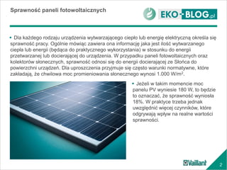 2
 Dla każdego rodzaju urządzenia wytwarzającego ciepło lub energię elektryczną określa się
sprawność pracy. Ogólnie mówiąc zawiera ona informację jaka jest ilość wytwarzanego
ciepła lub energii (będąca do praktycznego wykorzystania) w stosunku do energii
przetwarzanej lub docierającej do urządzenia. W przypadku paneli fotowoltaicznych oraz
kolektorów słonecznych, sprawność odnosi się do energii docierającej ze Słońca do
powierzchni urządzeń. Dla uproszczenia przyjmuje się często warunki normatywne, które
zakładają, że chwilowa moc promieniowania słonecznego wynosi 1.000 W/m2.
Sprawność paneli fotowoltaicznych
 Jeżeli w takim momencie moc
panelu PV wyniesie 180 W, to będzie
to oznaczać, że sprawność wyniosła
18%. W praktyce trzeba jednak
uwzględnić więcej czynników, które
odgrywają wpływ na realne wartości
sprawności.
 