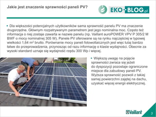 3
 Dla większości potencjalnych użytkowników sama sprawność panelu PV ma znaczenie
drugorzędne. Głównym rozpatrywanym parametrem jest jego nominalna moc. Często też
informacja o niej zostaje zawarta w nazwie panelu (np. Vaillant auroPOWER VPV P 305/2 M
BWF o mocy nominalnej 305 W). Panele PV oferowane są na rynku najczęściej w typowej
wielkości 1,64 m2 brutto. Porównanie mocy paneli fotowoltaicznych jest więc tutaj bardzo
łatwe do przeprowadzenia, przynosząc od razu informację o klasie wydajności. Obecnie za
wysoki standard uznaje się wydajność rzędu 300 Wp i więcej.
Jakie jest znaczenie sprawności paneli PV?
 Większą uwagę na pojęcie
sprawności zwraca się jeżeli
do dyspozycji pozostaje ograniczone
miejsce dla zabudowy paneli PV.
Wyższa sprawność pozwoli z takiej
samej powierzchni zajętej na dachu,
uzyskać więcej energii elektrycznej.
 