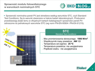 4
o Moc promieniowania słonecznego: 1000 W/m2
o Współczynnik masy powietrza: AM 1.5
o Temperatura cel (ogniw): 25 oC
o Temperatura powietrza: nie uwzględniana
o Prędkość wiatru: nie uwzględniana
 Sprawność nominalna paneli PV jest określana według warunków STC, czyli Standard
Test Conditions. Są to warunki stwarzane w trakcie badań laboratoryjnych. Producenci
przedstawiają dzięki temu w oficjalnych kartach katalogowych sprawności paneli PV
odnoszone do jednakowych warunków STC (wg norm PN-EN 60904 i PN-EN 61215).
Sprawność modułu fotowoltaicznego
w warunkach nominalnych STC
25 oC
STC
Standard Test Conditions
 