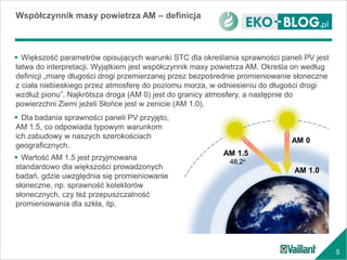 5
Współczynnik masy powietrza AM – definicja
AM 1.5
48,2o
AM 0
AM 1.0
 Większość parametrów opisujących warunki STC dla określania sprawności paneli PV jest
łatwa do interpretacji. Wyjątkiem jest współczynnik masy powietrza AM. Określa on według
definicji „miarę długości drogi przemierzanej przez bezpośrednie promieniowanie słoneczne
z ciała niebieskiego przez atmosferę do poziomu morza, w odniesieniu do długości drogi
wzdłuż pionu”. Najkrótsza droga (AM 0) jest do granicy atmosfery, a następnie do
powierzchni Ziemi jeżeli Słońce jest w zenicie (AM 1.0).
 Dla badania sprawności paneli PV przyjęto,
AM 1.5, co odpowiada typowym warunkom
ich zabudowy w naszych szerokościach
geograficznych.
 Wartość AM 1.5 jest przyjmowana
standardowo dla większości prowadzonych
badań, gdzie uwzględnia się promieniowanie
słoneczne, np. sprawność kolektorów
słonecznych, czy też przepuszczalność
promieniowania dla szkła, itp.
 