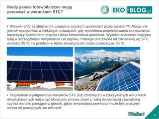 6
 Warunki STC są idealne dla osiągania wysokich sprawności przez panele PV. Mogą one
jednak występować w niektórych sytuacjach, gdy wysokiemu promieniowaniu słonecznemu
towarzyszy bezwietrzna pogoda i niska temperatura powietrza. Wysokie znaczenie odgrywa
tutaj w szczególności temperatura cel (ogniw). Odbiega ona zwykle od zakładanej wg STC
wartości 25 oC i w praktyce w letnie słoneczne dni może przekraczać 50 oC.
Kiedy panele fotowoltaiczne mogą
pracować w warunkach STC?
 Przykładem występowania warunków STC (lub zbliżonych) w rzeczywistych warunkach
eksploatacyjnych może być słoneczny zimowy dzień z niską temperaturą zewnętrzną,
czy też warunki panujące w górach, gdzie temperatura powietrza może być znacznie
niższa od panujących „na nizinach”.
 