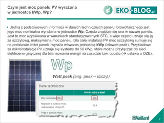7
 Jedną z podstawowych informacji w danych technicznych panelu fotowoltaicznego jest
jego moc nominalna wyrażana w jednostce Wp. Często znajduje się ona w nazwie panelu.
Jest to moc uzyskiwana w warunkach standaryzowanych STC, a więc często uznaje się ją
za szczytową, maksymalną moc panelu. Dla całej instalacji PV moc szczytową sumuje się
na podstawie ilości paneli i wyraża wówczas jednostką kWp (kilowatt peak). Przykładowo
za mikroinstalacje PV uznaje się systemy do 50 kWp, które można przyłączać do sieci
elektroenergetycznej dla bilansowania energii na zasadzie tzw. opustu ( ustawa o OZE).
Czym jest moc panelu PV wyrażona
w jednostce kWp, Wp?
Watt peak (ang. peak – szczyt)
 