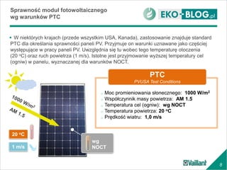 8
 W niektórych krajach (przede wszystkim USA, Kanada), zastosowanie znajduje standard
PTC dla określania sprawności paneli PV. Przyjmuje on warunki uznawane jako częściej
występujące w pracy paneli PV. Uwzględnia się tu wobec tego temperaturę otoczenia
(20 oC) oraz ruch powietrza (1 m/s). Istotne jest przyjmowanie wyższej temperatury cel
(ogniw) w panelu, wyznaczanej dla warunków NOCT.
Sprawność moduł fotowoltaicznego
wg warunków PTC
wg
NOCT
o Moc promieniowania słonecznego: 1000 W/m2
o Współczynnik masy powietrza: AM 1.5
o Temperatura cel (ogniw): wg NOCT
o Temperatura powietrza: 20 oC
o Prędkość wiatru: 1,0 m/s
PTC
PVUSA Test Conditions
20 oC
1 m/s
 