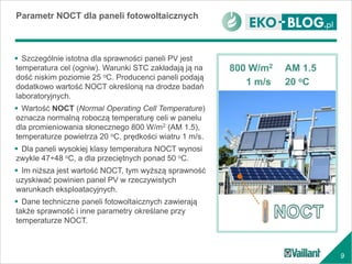 9
 Szczególnie istotna dla sprawności paneli PV jest
temperatura cel (ogniw). Warunki STC zakładają ją na
dość niskim poziomie 25 oC. Producenci paneli podają
dodatkowo wartość NOCT określoną na drodze badań
laboratoryjnych.
 Wartość NOCT (Normal Operating Cell Temperature)
oznacza normalną roboczą temperaturę celi w panelu
dla promieniowania słonecznego 800 W/m2 (AM 1.5),
temperaturze powietrza 20 oC, prędkości wiatru 1 m/s.
 Dla paneli wysokiej klasy temperatura NOCT wynosi
zwykle 47÷48 oC, a dla przeciętnych ponad 50 oC.
 Im niższa jest wartość NOCT, tym wyższą sprawność
uzyskiwać powinien panel PV w rzeczywistych
warunkach eksploatacyjnych.
 Dane techniczne paneli fotowoltaicznych zawierają
także sprawność i inne parametry określane przy
temperaturze NOCT.
Parametr NOCT dla paneli fotowoltaicznych
800 W/m2
1 m/s 20 oC
AM 1.5
 