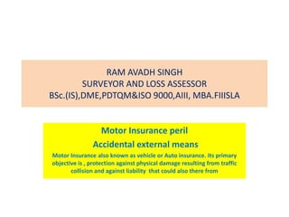 RAM AVADH SINGH
SURVEYOR AND LOSS ASSESSOR
BSc.(IS),DME,PDTQM&ISO 9000,AIII, MBA.FIIISLA
Motor Insurance peril
Accidental external means
Motor Insurance also known as vehicle or Auto insurance. Its primary
objective is , protection against physical damage resulting from traffic
collision and against liability that could also there from
 