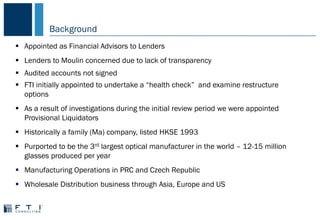 Background
 Appointed as Financial Advisors to Lenders
 Lenders to Moulin concerned due to lack of transparency
 Audited accounts not signed
 FTI initially appointed to undertake a “health check” and examine restructure
options
 As a result of investigations during the initial review period we were appointed
Provisional Liquidators
 Historically a family (Ma) company, listed HKSE 1993
 Purported to be the 3rd largest optical manufacturer in the world – 12-15 million
glasses produced per year
 Manufacturing Operations in PRC and Czech Republic
 Wholesale Distribution business through Asia, Europe and US
 