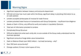 Warning Signs
 Significant separation between treasury and accounts department
 CFO did not know how much cash within the Group, significant delay in providing information to us
on cash position
 Lenders accepted photocopies of invoices for trade finance
 Lenders provided trade finance on transactions with Group Companies – insufficient due diligence
 Assets or Cash in China, very difficult to verify and realize in Liquidation Scenario
 Total lack of information provided to Lenders
 Complicated Group Structure
 Difficult to determine what each entity did, no one outside of the Group really understood how the
business operated
 Significant amounts of large dollar value transactions
 Cash on Balance Sheet (over HKD1 billion) – but kept borrowing – why?
 Over 350 bank accounts-why?
 Change auditors 3 times in short space of time.
 