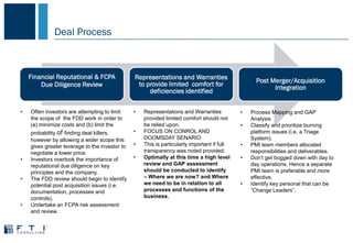 Deal Process
Financial Reputational & FCPA
Due Diligence Review
Representations and Warranties
to provide limited comfort for
deficiencies identified
Post Merger/Acquisition
Integration
• Often investors are attempting to limit
the scope of the FDD work in order to
(a) minimize costs and (b) limit the
probability of finding deal killers,
however by allowing a wider scope this
gives greater leverage to the investor to
negotiate a lower price.
• Investors overlook the importance of
reputational due diligence on key
principles and the company.
• The FDD review should begin to identify
potential post acquisition issues (i.e.
documentation, processes and
controls).
• Undertake an FCPA risk assessment
and review.
• Representations and Warranties
provided limited comfort should not
be relied upon.
• FOCUS ON CONROL AND
DOOMSDAY SENARIO
• This is particularly important if full
transparency was noted provided.
• Optimally at this time a high level
review and GAP assessment
should be conducted to identify
– Where we are now? and Where
we need to be in relation to all
processes and functions of the
business.
• Process Mapping and GAP
Analysis
• Classify and prioritize burning
platform issues (i.e. a Triage
System).
• PMI team members allocated
responsibilities and deliverables.
• Don’t get bogged down with day to
day operations. Hence a separate
PMI team is preferable and more
effective.
• Identify key personal that can be
“Change Leaders”.
 