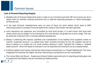 Common Issues
− 5 −
COMMON PROBLEMS IN CHINA
Lack of Financial Reporting Integrity
■ Multiple sets of financial statements exist in order to (a) minimize local both VAT and income tax (b) to
obtain loans or maintain existing covenants and (c) external reporting purposes i.e. Stock Exchanges,
JV Partners etc.
■ In the past financial misstatements were an area of focus for short sellers which lead to SAIC
restricting access to company financial statements unless a Court Order has been granted.
■ Land valuations are subjective and controlled by local land bureau. It is well known that local land
values which just so happen to be licensed by the Land Bureau are guided as to price range. This can
be particular important from a lending collateral perspective.
■ Delays in obtaining VAT invoices (cashflow and crystallization of tax liability) from suppliers create an
internal “suspense account” (i.e. goods have been received and paid for but the supplier has yet to
issue a fapiao or is unable too (i.e. small venders dealing in cash). Typically this creates a “prepaid
asset account”. Once the fapiao is received it can be expensed and reversed out as a prepaid asset.
■ Fictitious debtors and heavily intertwined intercompany transactions (i.e. Project Waterproof). The more
integrated the business the higher risk that intercompany transactions can be manipulated.
■ The money Merry Go Round - Suspicious timing of debtor payments prior to reporting periods gives rise
to suspicions that debtors may be controlled by related parties.
 