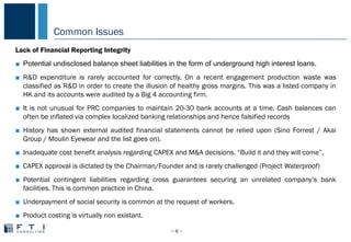 Common Issues
− 6 −
COMMON PROBLEMS IN CHINA
Lack of Financial Reporting Integrity
■ Potential undisclosed balance sheet liabilities in the form of underground high interest loans.
■ R&D expenditure is rarely accounted for correctly. On a recent engagement production waste was
classified as R&D in order to create the illusion of healthy gross margins. This was a listed company in
HK and its accounts were audited by a Big 4 accounting firm.
■ It is not unusual for PRC companies to maintain 20-30 bank accounts at a time. Cash balances can
often be inflated via complex localized banking relationships and hence falsified records
■ History has shown external audited financial statements cannot be relied upon (Sino Forrest / Akai
Group / Moulin Eyewear and the list goes on).
■ Inadequate cost benefit analysis regarding CAPEX and M&A decisions. “Build it and they will come”.
■ CAPEX approval is dictated by the Chairman/Founder and is rarely challenged (Project Waterproof)
■ Potential contingent liabilities regarding cross guarantees securing an unrelated company’s bank
facilities. This is common practice in China.
■ Underpayment of social security is common at the request of workers.
■ Product costing is virtually non existant.
 