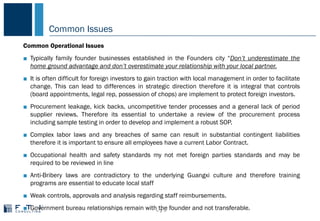 Common Issues
− 7 −
COMMON PROBLEMS IN CHINA
Common Operational Issues
■ Typically family founder businesses established in the Founders city “Don’t underestimate the
home ground advantage and don’t overestimate your relationship with your local partner.
■ It is often difficult for foreign investors to gain traction with local management in order to facilitate
change. This can lead to differences in strategic direction therefore it is integral that controls
(board appointments, legal rep, possession of chops) are implement to protect foreign investors.
■ Procurement leakage, kick backs, uncompetitive tender processes and a general lack of period
supplier reviews. Therefore its essential to undertake a review of the procurement process
including sample testing in order to develop and implement a robust SOP.
■ Complex labor laws and any breaches of same can result in substantial contingent liabilities
therefore it is important to ensure all employees have a current Labor Contract.
■ Occupational health and safety standards my not met foreign parties standards and may be
required to be reviewed in line
■ Anti-Bribery laws are contradictory to the underlying Guangxi culture and therefore training
programs are essential to educate local staff
■ Weak controls, approvals and analysis regarding staff reimbursements.
■ Government bureau relationships remain with the founder and not transferable.
 