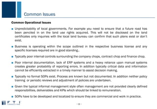 Common Issues
− 8 −
COMMON PROBLEMS IN CHINA
Common Operational Issues
■ Unpredictability of local governments. For example you need to ensure that a future road has
been penciled in on the land use rights acquired. This will not be disclosed on the land
certificates only inquiries with the local land bureau can confirm that such plans exist or don’t
exist.
■ Business is operating within the scope outlined in the respective business license and any
specific licenses required are in good standing..
■ Typically poor internal controls surrounding the company chops, contract chop and finance chop.
■ Poor internal documentation, lack of ERP systems and a heavy reliance upon manual systems
creates greater probability of reporting errors. In addition typically critical data and information
cannot be efficiently extracted in a timely manner to assist decision making.
■ Typically no formal SOPs exist. Process are known but not documented. In addition neither policy
training or periodic reviews and adjustment of policies are undertaken.
■ Given the typical informal management style often management are not provided clearly defined
responsibilities, deliverables and KPIs which should be linked to remuneration.
■ SOPs have to be developed and localized to ensure they are commercial and work in practice.
 