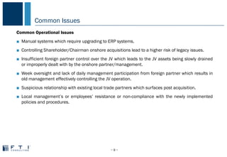 Common Issues
− 9 −
COMMON PROBLEMS IN CHINA
Common Operational Issues
■ Manual systems which require upgrading to ERP systems.
■ Controlling Shareholder/Chairman onshore acquisitions lead to a higher risk of legacy issues.
■ Insufficient foreign partner control over the JV which leads to the JV assets being slowly drained
or improperly dealt with by the onshore partner/management.
■ Week oversight and lack of daily management participation from foreign partner which results in
old management effectively controlling the JV operation.
■ Suspicious relationship with existing local trade partners which surfaces post acquisition.
■ Local management’s or employees’ resistance or non-compliance with the newly implemented
policies and procedures.
 
