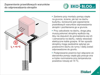 10
Zapewnienie prawidłowych warunków
do odprowadzania skroplin
 Zarówno przy montażu pompy ciepła
na gruncie, ścianie, jak też na dachu
budynku, koniecznie jest zapewnienie
prawidłowych warunków odprowadzenia
skroplin i pochłaniania go w gruncie.
 Przy zabudowie na dachu, droga jaką
muszą pokonać skropliny wydłuża się.
Aby nie dopuścić do gromadzenia się ich
i zamarzania na dachu, należy stosować
elektryczne kable grzejne. W ten sposób
skropliny mogą swobodnie spłynąć po
powierzchni dachu do rynny i dalej zostać
odprowadzone do gruntu.
 Podgrzewanie powinno być włączane ze
sterownika pompy ciepła gdy pracuje ona
w trybie rozmrażania przy temperaturze
powietrza niższej od +5 oC.
tz < +5 oC
 