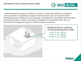 11
Obciążenie dachu przez pompę ciepła
 Zabudowa pompy ciepła jest możliwa na dachu o masywnej konstrukcji. Urządzenie
można postawić na dodatkowych płytach betonowych tak, aby nie naruszać warstw
izolacyjnych dachu. Należy przy tym pamiętać o uwzględnieniu obciążenia generowanego
przez pompę ciepła, a także o zachowaniu odległości od powierzchni dach, aby nie
dopuszczać do zalegania śniegu na drodze przepływu powietrza.
Obciążenie dachu w zależności
od mocy grzewczej pompy ciepła:
5 kW  min. 155 kg
8 kW  min. 200 kg
15 kW  min. 350 kg
 
