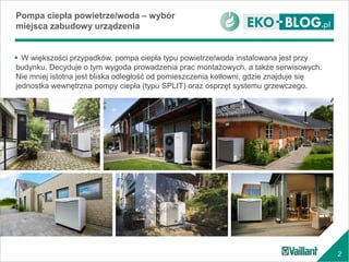 2
 W większości przypadków, pompa ciepła typu powietrze/woda instalowana jest przy
budynku. Decyduje o tym wygoda prowadzenia prac montażowych, a także serwisowych.
Nie mniej istotna jest bliska odległość od pomieszczenia kotłowni, gdzie znajduje się
jednostka wewnętrzna pompy ciepła (typu SPLIT) oraz osprzęt systemu grzewczego.
Pompa ciepła powietrze/woda – wybór
miejsca zabudowy urządzenia
 