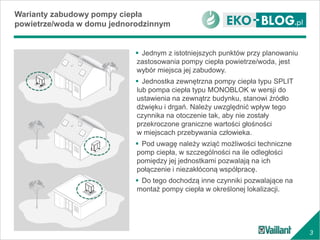 3
Warianty zabudowy pompy ciepła
powietrze/woda w domu jednorodzinnym
 Jednym z istotniejszych punktów przy planowaniu
zastosowania pompy ciepła powietrze/woda, jest
wybór miejsca jej zabudowy.
 Jednostka zewnętrzna pompy ciepła typu SPLIT
lub pompa ciepła typu MONOBLOK w wersji do
ustawienia na zewnątrz budynku, stanowi źródło
dźwięku i drgań. Należy uwzględnić wpływ tego
czynnika na otoczenie tak, aby nie zostały
przekroczone graniczne wartości głośności
w miejscach przebywania człowieka.
 Pod uwagę należy wziąć możliwości techniczne
pomp ciepła, w szczególności na ile odległości
pomiędzy jej jednostkami pozwalają na ich
połączenie i niezakłóconą współpracę.
 Do tego dochodzą inne czynniki pozwalające na
montaż pompy ciepła w określonej lokalizacji.
 