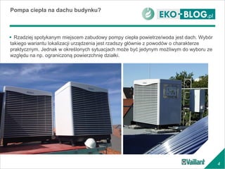 4
 Rzadziej spotykanym miejscem zabudowy pompy ciepła powietrze/woda jest dach. Wybór
takiego wariantu lokalizacji urządzenia jest rzadszy głównie z powodów o charakterze
praktycznym. Jednak w określonych sytuacjach może być jedynym możliwym do wyboru ze
względu na np. ograniczoną powierzchnię działki.
Pompa ciepła na dachu budynku?
 