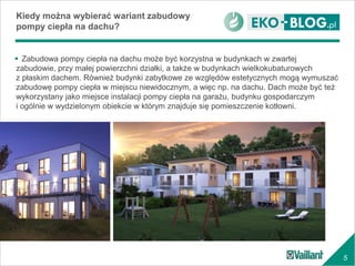 5
 Zabudowa pompy ciepła na dachu może być korzystna w budynkach w zwartej
zabudowie, przy małej powierzchni działki, a także w budynkach wielkokubaturowych
z płaskim dachem. Również budynki zabytkowe ze względów estetycznych mogą wymuszać
zabudowę pompy ciepła w miejscu niewidocznym, a więc np. na dachu. Dach może być też
wykorzystany jako miejsce instalacji pompy ciepła na garażu, budynku gospodarczym
i ogólnie w wydzielonym obiekcie w którym znajduje się pomieszczenie kotłowni.
Kiedy można wybierać wariant zabudowy
pompy ciepła na dachu?
 