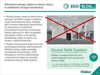 6
Zabudowa pompy ciepła na dachu domu,
w zależności od jego konstrukcji
 Montaż pompy ciepła na dachu domu
wymaga zwrócenia uwagi na większe
ryzyko przenoszenia drgań. Dlatego
jest to wariant zabudowy dopuszczany
do stosowania w budynkach
o konstrukcji masywnej (murowanej).
Należy wykluczyć w takim przypadku
zabudowę w domu o konstrukcji
szkieletowej, także na dachu czy
stropie o lekkiej konstrukcji.
 Ryzyko przenoszenia drgań eliminuje
się stosując podstawy wibroizolacyjne.
Niektóre pompy ciepła posiadają
rozwiązania konstrukcyjne, które
obniżają do minimum generowanie
i przenoszenie drgań na zewnątrz
urządzenia (Sound Safe System).
m.in. typoszereg Vaillant aroTHERM Split, flexoTHERM
exclusive, versoTHERM plus, recoCOMPACT exclusive
Zestaw rozwiązań technicznych
ograniczających moc akustyczną
pompy ciepła
 