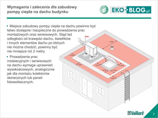 7
Wymagania i zalecenia dla zabudowy
pompy ciepła na dachu budynku
 Miejsce zabudowy pompy ciepła na dachu powinno być
łatwo dostępne i bezpieczne do prowadzenia prac
montażowych oraz serwisowych. Stąd też
odległości od krawędzi dachu, świetlików
i innych elementów dachu po których
nie można chodzić, powinny być
nie mniejsze niż 2 metry.
 Prowadzenie prac
instalacyjnych i serwisowych
na dachu wymaga uprawnień
wysokościowych, analogicznie
jak dla montażu kolektorów
słonecznych lub paneli
fotowoltaicznych.
 