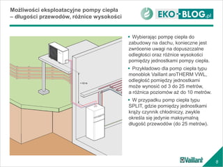 8
Możliwości eksploatacyjne pompy ciepła
– długości przewodów, różnice wysokości
 Wybierając pompę ciepła do
zabudowy na dachu, konieczne jest
zwrócenie uwagi na dopuszczalne
odległości oraz różnice wysokości
pomiędzy jednostkami pompy ciepła.
 Przykładowo dla pomp ciepła typu
monoblok Vaillant aroTHERM VWL,
odległość pomiędzy jednostkami
może wynosić od 3 do 25 metrów,
a różnica poziomów aż do 10 metrów.
 W przypadku pomp ciepła typu
SPLIT, gdzie pomiędzy jednostkami
krąży czynnik chłodniczy, zwykle
określa się jedynie maksymalną
długość przewodów (do 25 metrów).
 