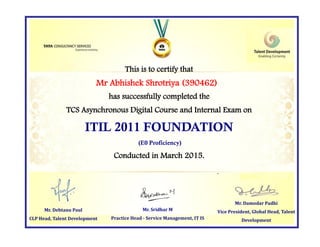This is to certify that
has successfully completed the
TCS Asynchronous Digital Course and Internal Exam on
ITIL 2011 FOUNDATION
(E0 Proficiency)
Conducted in March 2015.
Mr. Damodar Padhi
Vice President, Global Head, Talent
Development
Mr. Sridhar M
Practice Head - Service Management, IT IS
Mr Abhishek Shrotriya (390462)
Mr. Debtanu Paul
CLP Head, Talent Development
 