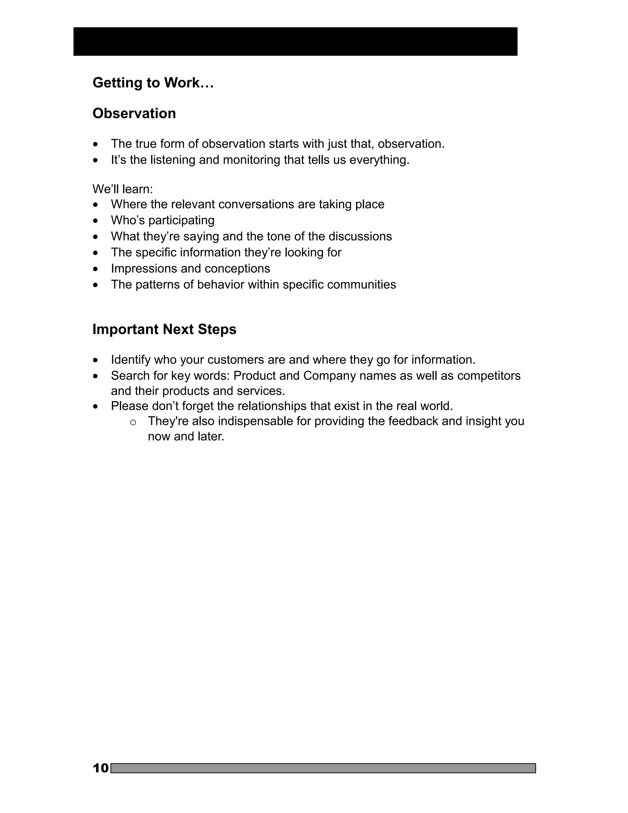 Getting to Work…

Observation

•    The true form of observation starts with just that, observation.
•    It’s the listening and monitoring that tells us everything.

We’ll learn:
• Where the relevant conversations are taking place
• Who’s participating
• What they’re saying and the tone of the discussions
• The specific information they’re looking for
• Impressions and conceptions
• The patterns of behavior within specific communities


Important Next Steps

•    Identify who your customers are and where they go for information.
•    Search for key words: Product and Company names as well as competitors
     and their products and services.
•    Please don’t forget the relationships that exist in the real world.
        o They're also indispensable for providing the feedback and insight you
             now and later.




10
 