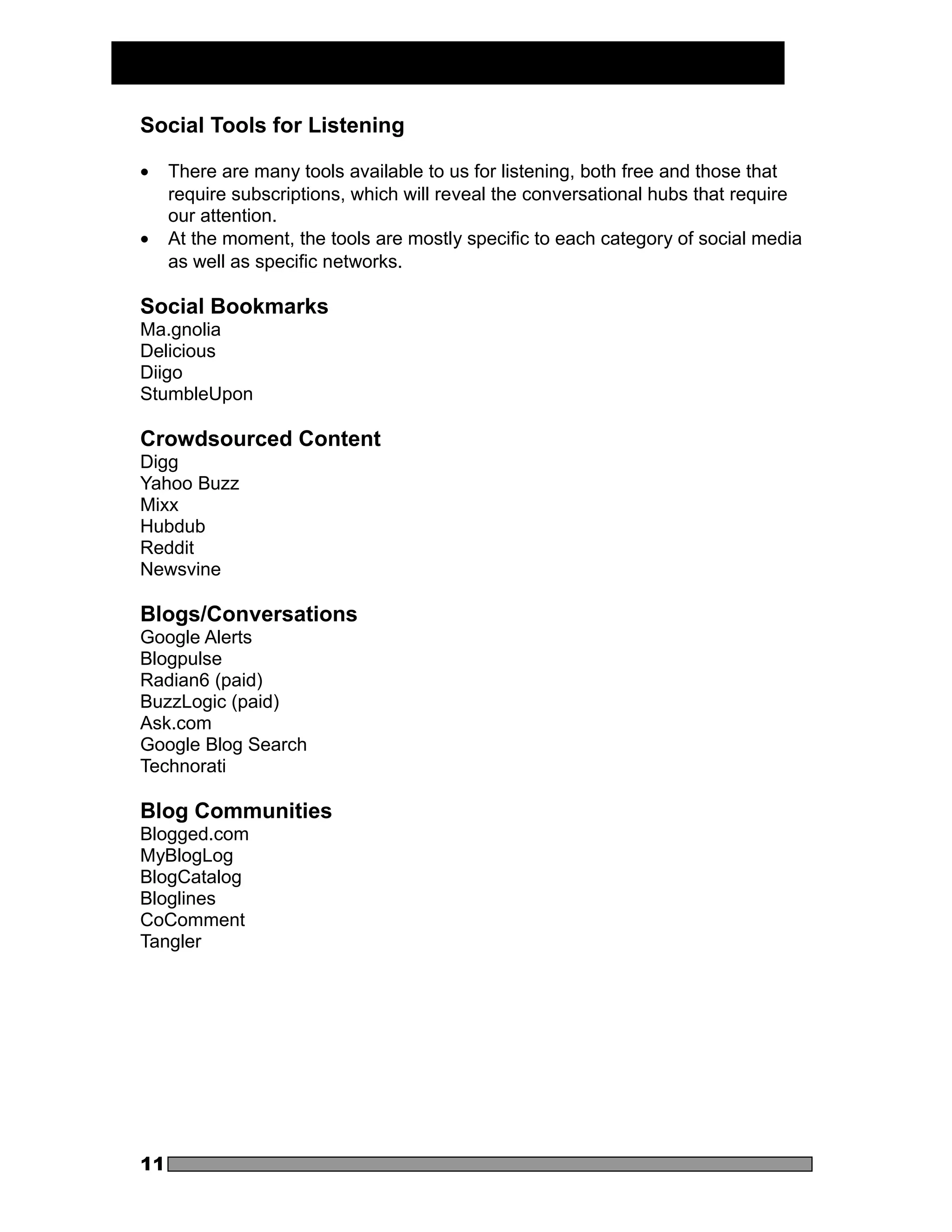 Social Tools for Listening

•    There are many tools available to us for listening, both free and those that
     require subscriptions, which will reveal the conversational hubs that require
     our attention.
•    At the moment, the tools are mostly specific to each category of social media
     as well as specific networks.

Social Bookmarks
Ma.gnolia
Delicious
Diigo
StumbleUpon

Crowdsourced Content
Digg
Yahoo Buzz
Mixx
Hubdub
Reddit
Newsvine

Blogs/Conversations
Google Alerts
Blogpulse
Radian6 (paid)
BuzzLogic (paid)
Ask.com
Google Blog Search
Technorati

Blog Communities
Blogged.com
MyBlogLog
BlogCatalog
Bloglines
CoComment
Tangler




11
 