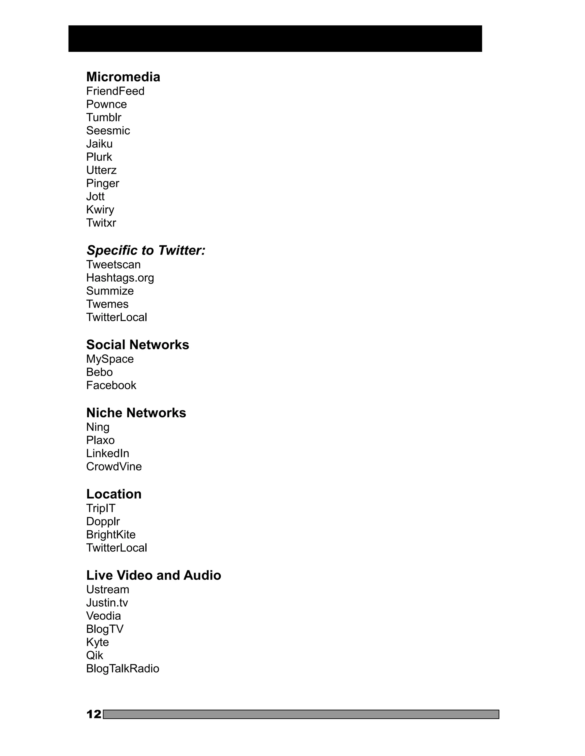 Micromedia
FriendFeed
Pownce
Tumblr
Seesmic
Jaiku
Plurk
Utterz
Pinger
Jott
Kwiry
Twitxr

Specific to Twitter:
Tweetscan
Hashtags.org
Summize
Twemes
TwitterLocal

Social Networks
MySpace
Bebo
Facebook

Niche Networks
Ning
Plaxo
LinkedIn
CrowdVine

Location
TripIT
Dopplr
BrightKite
TwitterLocal

Live Video and Audio
Ustream
Justin.tv
Veodia
BlogTV
Kyte
Qik
BlogTalkRadio



12
 