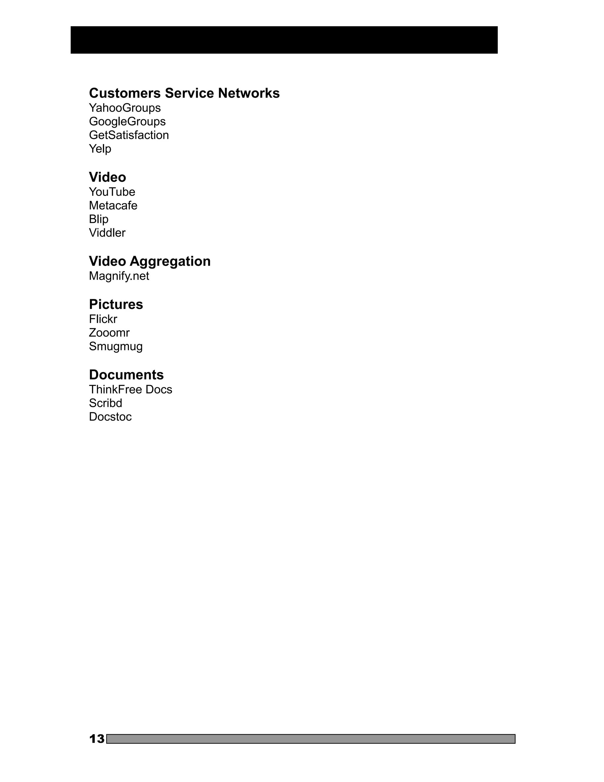 Customers Service Networks
YahooGroups
GoogleGroups
GetSatisfaction
Yelp

Video
YouTube
Metacafe
Blip
Viddler

Video Aggregation
Magnify.net

Pictures
Flickr
Zooomr
Smugmug

Documents
ThinkFree Docs
Scribd
Docstoc




13
 