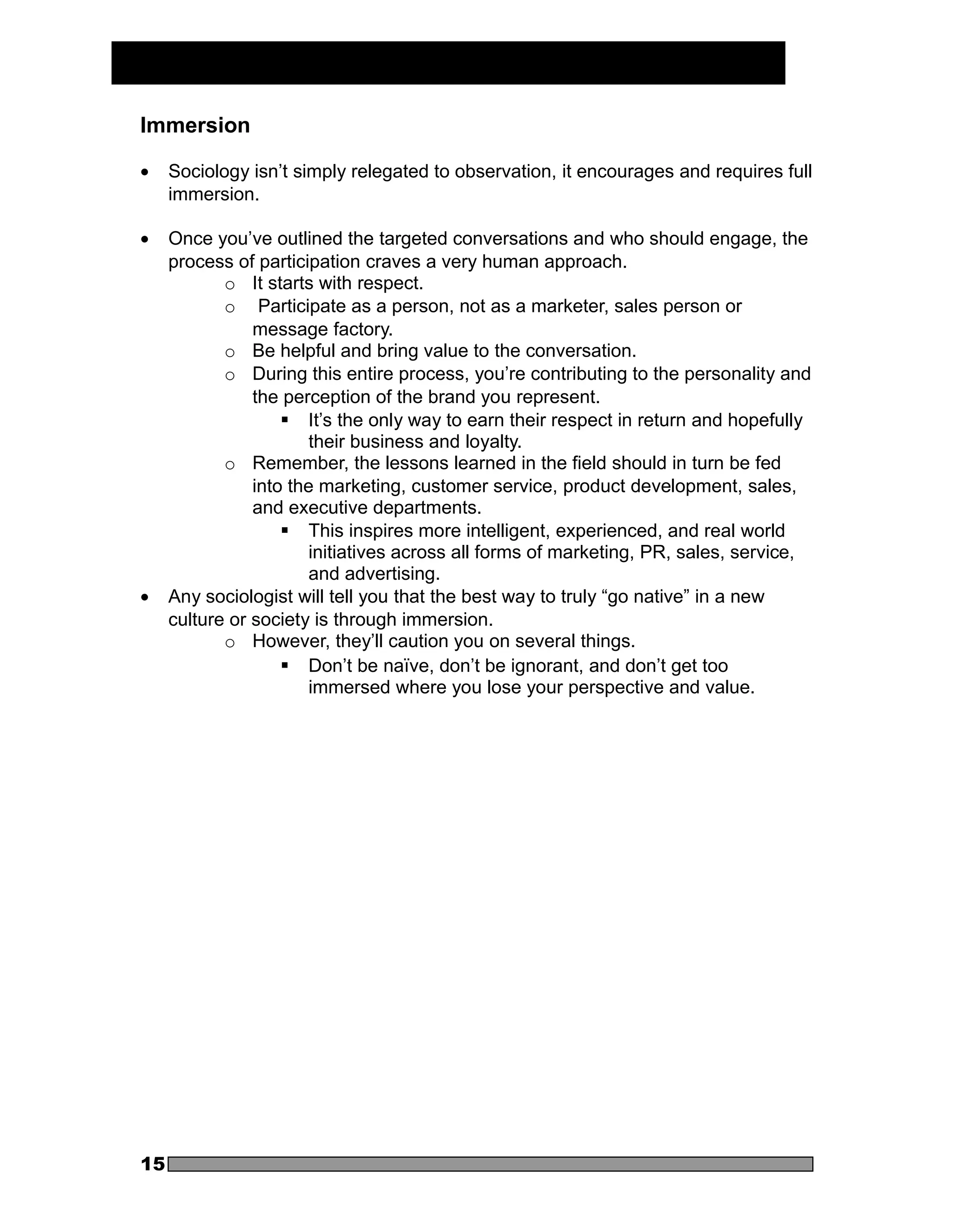 Immersion

•    Sociology isn’t simply relegated to observation, it encourages and requires full
     immersion.

•    Once you’ve outlined the targeted conversations and who should engage, the
     process of participation craves a very human approach.
            o It starts with respect.
            o Participate as a person, not as a marketer, sales person or
                message factory.
            o Be helpful and bring value to the conversation.
            o During this entire process, you’re contributing to the personality and
                the perception of the brand you represent.
                     It’s the only way to earn their respect in return and hopefully
                        their business and loyalty.
            o Remember, the lessons learned in the field should in turn be fed
                into the marketing, customer service, product development, sales,
                and executive departments.
                     This inspires more intelligent, experienced, and real world
                        initiatives across all forms of marketing, PR, sales, service,
                        and advertising.
•    Any sociologist will tell you that the best way to truly “go native” in a new
     culture or society is through immersion.
            o However, they’ll caution you on several things.
                     Don’t be naïve, don’t be ignorant, and don’t get too
                        immersed where you lose your perspective and value.




15
 