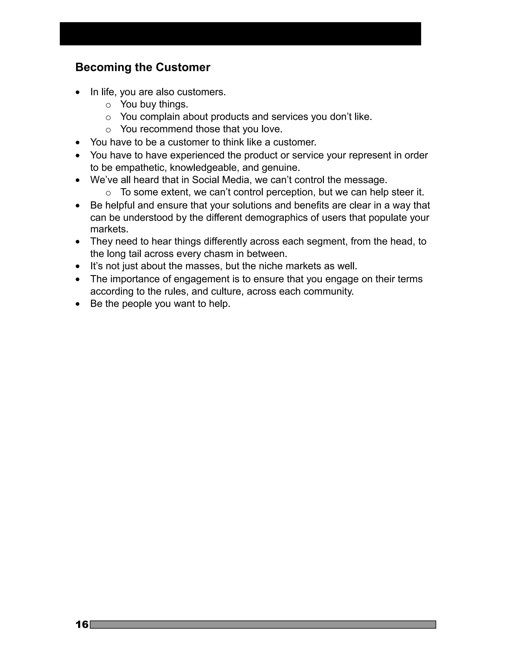 Becoming the Customer

•    In life, you are also customers.
          o You buy things.
          o You complain about products and services you don’t like.
          o You recommend those that you love.
•    You have to be a customer to think like a customer.
•    You have to have experienced the product or service your represent in order
     to be empathetic, knowledgeable, and genuine.
•    We’ve all heard that in Social Media, we can’t control the message.
          o To some extent, we can’t control perception, but we can help steer it.
•    Be helpful and ensure that your solutions and benefits are clear in a way that
     can be understood by the different demographics of users that populate your
     markets.
•    They need to hear things differently across each segment, from the head, to
     the long tail across every chasm in between.
•    It’s not just about the masses, but the niche markets as well.
•    The importance of engagement is to ensure that you engage on their terms
     according to the rules, and culture, across each community.
•    Be the people you want to help.




16
 
