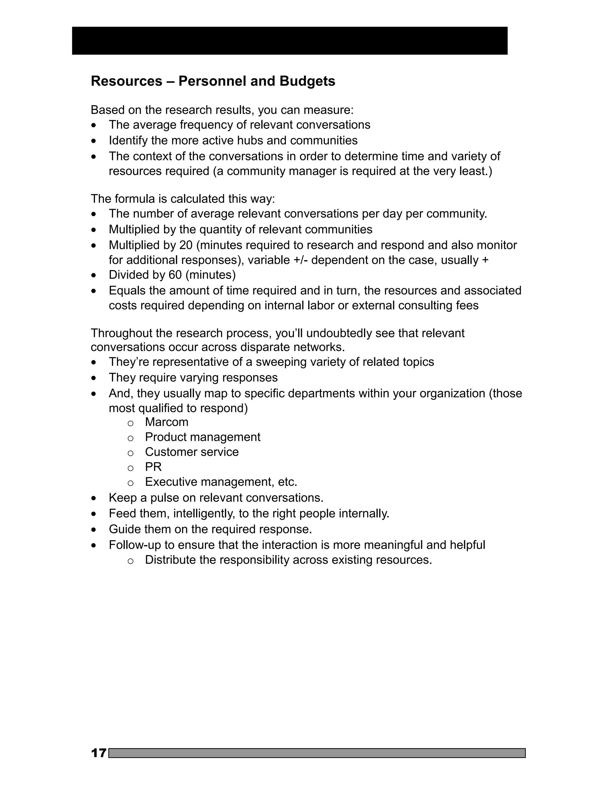 Resources – Personnel and Budgets

Based on the research results, you can measure:
• The average frequency of relevant conversations
• Identify the more active hubs and communities
• The context of the conversations in order to determine time and variety of
   resources required (a community manager is required at the very least.)

The formula is calculated this way:
• The number of average relevant conversations per day per community.
• Multiplied by the quantity of relevant communities
• Multiplied by 20 (minutes required to research and respond and also monitor
   for additional responses), variable +/- dependent on the case, usually +
• Divided by 60 (minutes)
• Equals the amount of time required and in turn, the resources and associated
   costs required depending on internal labor or external consulting fees

Throughout the research process, you’ll undoubtedly see that relevant
conversations occur across disparate networks.
• They’re representative of a sweeping variety of related topics
• They require varying responses
• And, they usually map to specific departments within your organization (those
   most qualified to respond)
      o Marcom
      o Product management
      o Customer service
      o PR
      o Executive management, etc.
• Keep a pulse on relevant conversations.
• Feed them, intelligently, to the right people internally.
• Guide them on the required response.
• Follow-up to ensure that the interaction is more meaningful and helpful
      o Distribute the responsibility across existing resources.




17
 