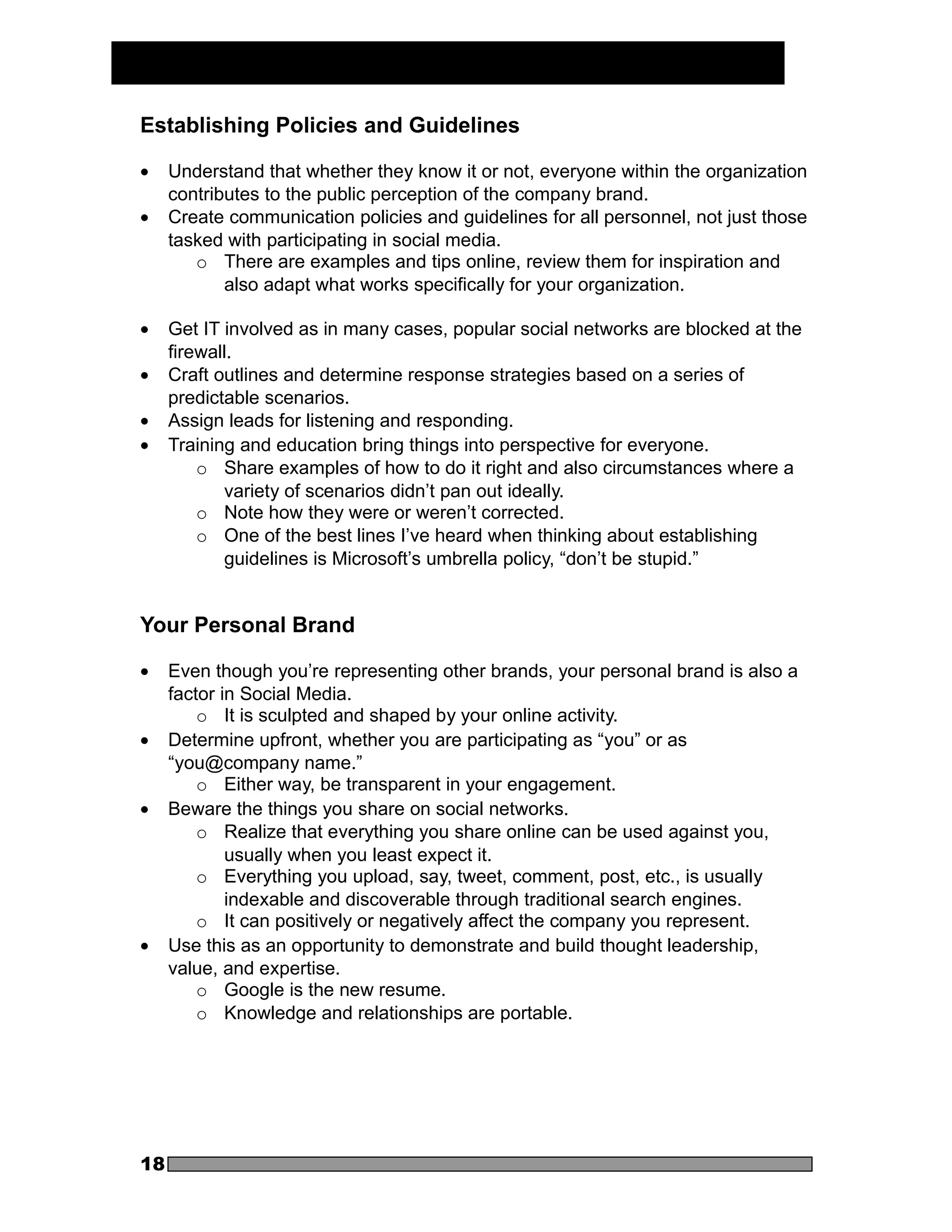 Establishing Policies and Guidelines

•    Understand that whether they know it or not, everyone within the organization
     contributes to the public perception of the company brand.
•    Create communication policies and guidelines for all personnel, not just those
     tasked with participating in social media.
        o There are examples and tips online, review them for inspiration and
            also adapt what works specifically for your organization.

•    Get IT involved as in many cases, popular social networks are blocked at the
     firewall.
•    Craft outlines and determine response strategies based on a series of
     predictable scenarios.
•    Assign leads for listening and responding.
•    Training and education bring things into perspective for everyone.
         o Share examples of how to do it right and also circumstances where a
            variety of scenarios didn’t pan out ideally.
         o Note how they were or weren’t corrected.
         o One of the best lines I’ve heard when thinking about establishing
            guidelines is Microsoft’s umbrella policy, “don’t be stupid.”


Your Personal Brand

•    Even though you’re representing other brands, your personal brand is also a
     factor in Social Media.
         o It is sculpted and shaped by your online activity.
•    Determine upfront, whether you are participating as “you” or as
     “you@company name.”
         o Either way, be transparent in your engagement.
•    Beware the things you share on social networks.
         o Realize that everything you share online can be used against you,
             usually when you least expect it.
         o Everything you upload, say, tweet, comment, post, etc., is usually
             indexable and discoverable through traditional search engines.
         o It can positively or negatively affect the company you represent.
•    Use this as an opportunity to demonstrate and build thought leadership,
     value, and expertise.
         o Google is the new resume.
         o Knowledge and relationships are portable.




18
 