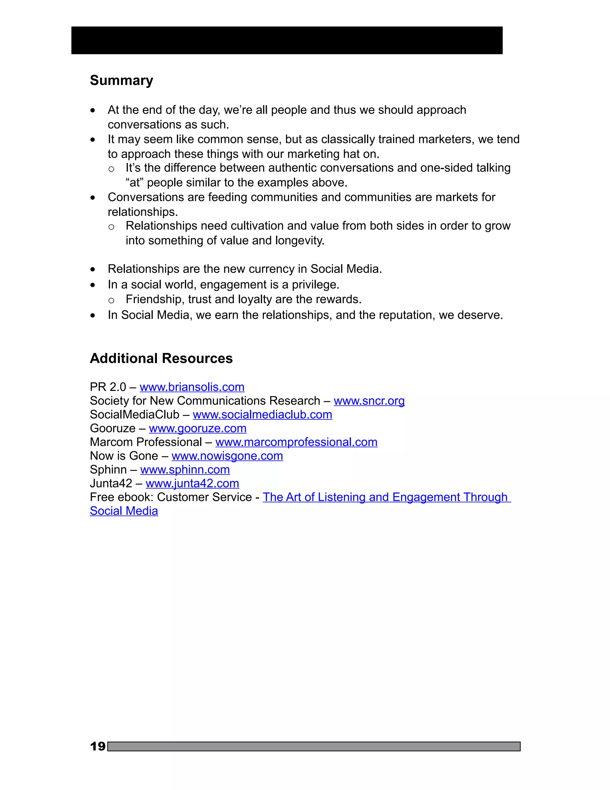 Summary

•    At the end of the day, we’re all people and thus we should approach
     conversations as such.
•    It may seem like common sense, but as classically trained marketers, we tend
     to approach these things with our marketing hat on.
     o It’s the difference between authentic conversations and one-sided talking
         “at” people similar to the examples above.
•    Conversations are feeding communities and communities are markets for
     relationships.
     o Relationships need cultivation and value from both sides in order to grow
         into something of value and longevity.

•    Relationships are the new currency in Social Media.
•    In a social world, engagement is a privilege.
     o Friendship, trust and loyalty are the rewards.
•    In Social Media, we earn the relationships, and the reputation, we deserve.


Additional Resources

PR 2.0 – www.briansolis.com
Society for New Communications Research – www.sncr.org
SocialMediaClub – www.socialmediaclub.com
Gooruze – www.gooruze.com
Marcom Professional – www.marcomprofessional.com
Now is Gone – www.nowisgone.com
Sphinn – www.sphinn.com
Junta42 – www.junta42.com
Free ebook: Customer Service - The Art of Listening and Engagement Through
Social Media




19
 