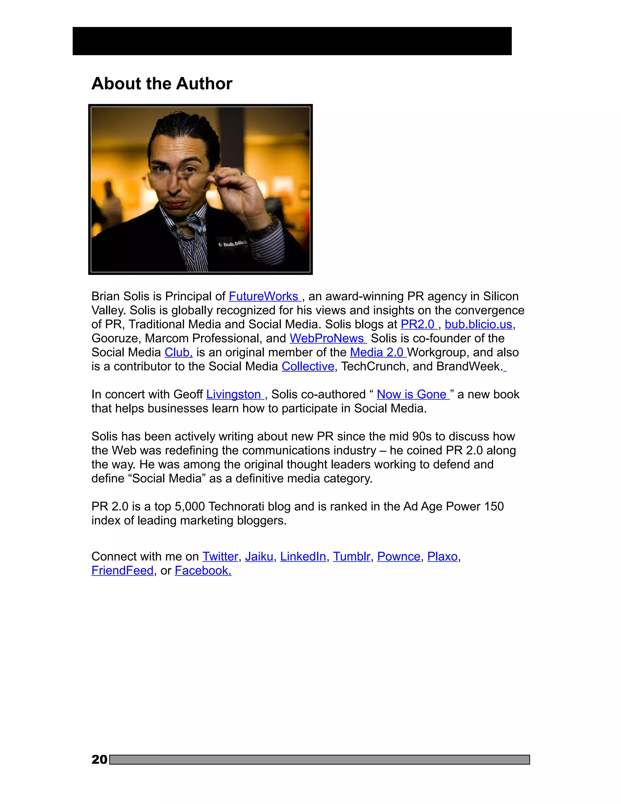 About the Author




Brian Solis is Principal of FutureWorks , an award-winning PR agency in Silicon
Valley. Solis is globally recognized for his views and insights on the convergence
of PR, Traditional Media and Social Media. Solis blogs at PR2.0 , bub.blicio.us,
Gooruze, Marcom Professional, and WebProNews Solis is co-founder of the
Social Media Club, is an original member of the Media 2.0 Workgroup, and also
is a contributor to the Social Media Collective, TechCrunch, and BrandWeek.

In concert with Geoff Livingston , Solis co-authored “ Now is Gone ” a new book
that helps businesses learn how to participate in Social Media.

Solis has been actively writing about new PR since the mid 90s to discuss how
the Web was redefining the communications industry – he coined PR 2.0 along
the way. He was among the original thought leaders working to defend and
define “Social Media” as a definitive media category.

PR 2.0 is a top 5,000 Technorati blog and is ranked in the Ad Age Power 150
index of leading marketing bloggers.

Connect with me on Twitter, Jaiku, LinkedIn, Tumblr, Pownce, Plaxo,
FriendFeed, or Facebook.




20
 